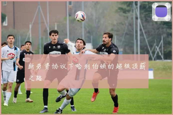 新劳资协议下哈利伯顿的超级顶薪之路
