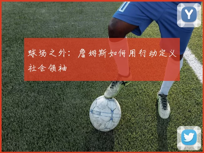 球场之外：詹姆斯如何用行动定义社会领袖