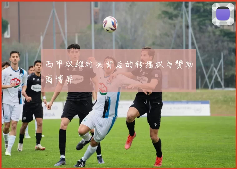 西甲双雄对决背后的转播权与赞助商博弈