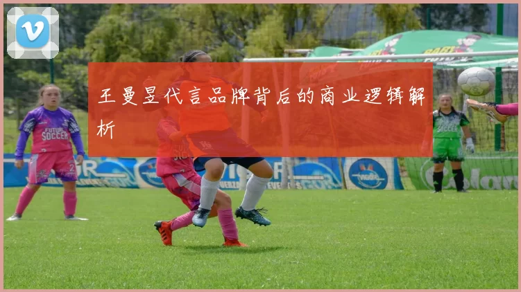 王曼昱代言品牌背后的商业逻辑解析