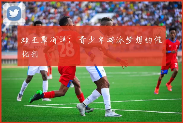 蛙王覃海洋：青少年游泳梦想的催化剂